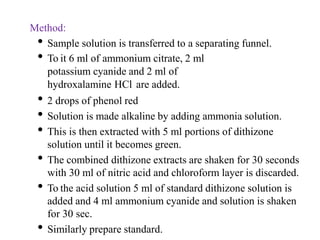 Method:
• Sample solution is transferred to a separating funnel.
• To it 6 ml of ammonium citrate, 2 ml
potassium cyanide and 2 ml of
hydroxalamine HCl are added.
• 2 drops of phenol red
• Solution is made alkaline by adding ammonia solution.
• This is then extracted with 5 ml portions of dithizone
solution until it becomes green.
• The combined dithizone extracts are shaken for 30 seconds
with 30 ml of nitric acid and chloroform layer is discarded.
• To the acid solution 5 ml of standard dithizone solution is
added and 4 ml ammonium cyanide and solution is shaken
for 30 sec.
• Similarly prepare standard.
 