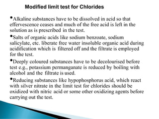 Modified limit test for Chlorides
•Alkaline substances have to be dissolved in acid so that
effervescence ceases and much of the free acid is left in the
solution as is prescribed in the test.
•Salts of organic acids like sodium benzoate, sodium
salicylate, etc. liberate free water insoluble organic acid during
acidification which is filtered off and the filtrate is employed
for the test.
•Deeply coloured substances have to be decolourised before
test e.g., potassium permanganate is reduced by boiling with
alcohol and the filtrate is used.
•Reducing substances like hypophosphorus acid, which react
with silver nitrate in the limit test for chlorides should be
oxidized with nitric acid or some other oxidizing agents before
carrying out the test.
 