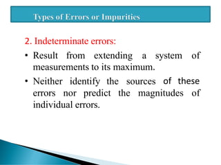 2. Indeterminate errors:
• Result from extending a system of
measurements to its maximum.
• Neither identify the sources of these
errors nor predict the magnitudes of
individual errors.
 