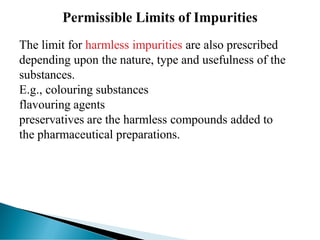 The limit for harmless impurities are also prescribed
depending upon the nature, type and usefulness of the
substances.
E.g., colouring substances
flavouring agents
preservatives are the harmless compounds added to
the pharmaceutical preparations.
 