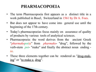 • The term Pharmacopoeia first appears as a distinct title in a
work published in Basel, Switzerland in 1561 by Dr A. Foes.
• But does not appear to have come into general use until the
beginning of the 17th century.
• Today’s pharmacopoeias focus mainly on assurance of quality
of products by various tools of analytical sciences.
• Pharmacopoeia: the word derives from the ancient Greek
“pharmakopoiia” from pharmako- ″drug″, followed by the
verb-stem poi- ″make″ and finally the abstract noun ending -
ia.
• These three elements together can be rendered as ″drug-mak-
ing″ or ″to make a drug″.
PHARMACOPOEIA
 