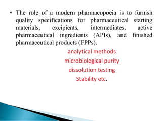 • The role of a modern pharmacopoeia is to furnish
quality specifications for pharmaceutical starting
materials, excipients, intermediates, active
pharmaceutical ingredients (APIs), and finished
pharmaceutical products (FPPs).
analytical methods
microbiological purity
dissolution testing
Stability etc.
 