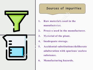 1. Raw materials used in the
manufacturer.
2. Process used in the manufacturer.
3. Material of the plant.
4. Inadequate storage.
5. Accidental substitutions/deliberate
adulteration with spurious/ useless
substance.
6. Manufacturing hazards.
Sources of impurities
 