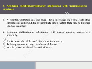 Presentation Title
5. Accidental substitutions/deliberate adulteration with spurious/useless
substance
1. Accidental substitution can take place if toxic substances are stocked with other
substances or compound due to incomplete saponification there may be presence
of alkali impurities.
2. Deliberate adulteration or substitution with cheaper drugs or varities is a
possibility.
e.g.
a) Asafoetida can be adulterated with wheat, flour stones..
b) In honey, commerical sugar can be an adulterant.
c) Acacia powder can be adulterated with clay
 
