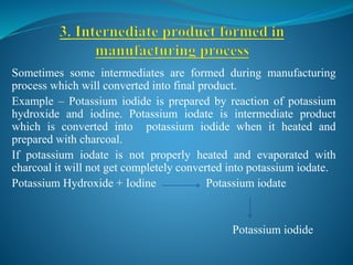 Sometimes some intermediates are formed during manufacturing
process which will converted into final product.
Example – Potassium iodide is prepared by reaction of potassium
hydroxide and iodine. Potassium iodate is intermediate product
which is converted into potassium iodide when it heated and
prepared with charcoal.
If potassium iodate is not properly heated and evaporated with
charcoal it will not get completely converted into potassium iodate.
Potassium Hydroxide + Iodine Potassium iodate
Potassium iodide
 