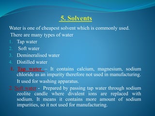Water is one of cheapest solvent which is commonly used.
There are many types of water
1. Tap water
2. Soft water
3. Demineralised water
4. Distilled water
1. Tap water – It contains calcium, magnesium, sodium
chloride as an impurity therefore not used in manufacturing.
It used for washing apparatus.
2. Soft water - Prepared by passing tap water through sodium
zeolite candle where divalent ions are replaced with
sodium. It means it contains more amount of sodium
impurities, so it not used for manufacturing.
 