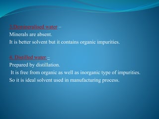 3.Demineralised water –
Minerals are absent.
It is better solvent but it contains organic impurities.
4. Distilled water –
Prepared by distillation.
It is free from organic as well as inorganic type of impurities.
So it is ideal solvent used in manufacturing process.
 