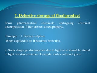 Some pharmaceutical chemicals undergoing chemical
decomposition if they are not stored properly.
Example – 1. Ferrous sulphate
When exposed to air it becomes brownish.
2. Some drugs get decomposed due to light so it should be stored
in light resistant container. Example amber coloured glass.
 