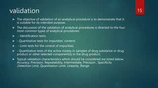 validation
 The objective of validation of an analytical procedure is to demonstrate that it
is suitable for its intended purpose.
 The discussion of the validation of analytical procedures is directed to the four
most common types of analytical procedures:
 - Identification tests;
 - Quantitative tests for impurities' content;
 - Limit tests for the control of impurities;
 - Quantitative tests of the active moiety in samples of drug substance or drug
product or other selected component(s) in the drug product.
 Typical validation characteristics which should be considered are listed below:
Accuracy, Precision, Repeatability, Intermediate, Precision , Specificity
,Detection Limit ,Quantitation Limit, Linearity ,Range.
15
 