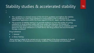 Stability studies & accelerated stability
:
 The guideline is a revised version of the ICH Q1A guideline and defines the stability
data package for a new drug substance or drug product that is sufficient for a
registration application within the three regions of the EC, Japan, and the United States.
 The purpose of stability testing is to provide evidence on how the quality of a drug
substance or drug product varies with time under the influence of a variety of
environmental factors such as temperature, humidity, and light, and to establish a re-test
period for the drug substance or a shelf life for the drug product and recommended
storage conditions
Drug Substance
 1. General
 2. Stress Testing:
Stress testing is likely to be carried out on a single batch of the drug substance. It should
include the effect of temperatures,humidity, oxidation, Photostability and photolysis
16
 