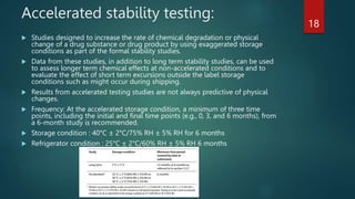 Accelerated stability testing:
 Studies designed to increase the rate of chemical degradation or physical
change of a drug substance or drug product by using exaggerated storage
conditions as part of the formal stability studies.
 Data from these studies, in addition to long term stability studies, can be used
to assess longer term chemical effects at non-accelerated conditions and to
evaluate the effect of short term excursions outside the label storage
conditions such as might occur during shipping.
 Results from accelerated testing studies are not always predictive of physical
changes.
 Frequency: At the accelerated storage condition, a minimum of three time
points, including the initial and final time points (e.g., 0, 3, and 6 months), from
a 6-month study is recommended.
 Storage condition : 40°C ± 2°C/75% RH ± 5% RH for 6 months
 Refrigerator condition : 25°C ± 2°C/60% RH ± 5% RH 6 months
18
 