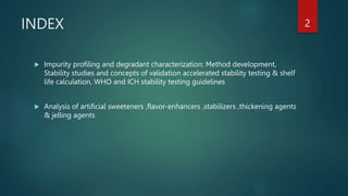 INDEX
 Impurity profiling and degradant characterization: Method development,
Stability studies and concepts of validation accelerated stability testing & shelf
life calculation, WHO and ICH stability testing guidelines
 Analysis of artificial sweeteners ,flavor-enhancers ,stabilizers ,thickening agents
& jelling agents
2
 