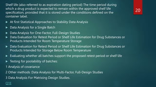 Shelf life (also referred to as expiration dating period) The time period during
which a drug product is expected to remain within the approved shelf life
specification, provided that it is stored under the conditions defined on the
container label.
20
 At first Statistical Approaches to Stability Data Analysis
 Data Analysis for a Single Batch
 Data Analysis for One-Factor, Full-Design Studies
 Data Evaluation for Retest Period or Shelf Life Estimation for Drug Substances or
Products Intended for Room Temperature Storage
 Data Evaluation for Retest Period or Shelf Life Estimation for Drug Substances or
Products Intended for Storage Below Room Temperature
 Evaluating whether all batches support the proposed retest period or shelf life
 Testing for poolability of batches:
1 Analysis of covariance
2 Other methods :Data Analysis for Multi-Factor, Full-Design Studies
3 Data Analysis For Matrixing Design Studies.
Q1E
 