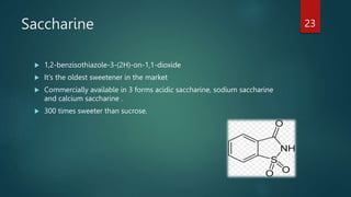Saccharine
 1,2-benzisothiazole-3-(2H)-on-1,1-dioxide
 It’s the oldest sweetener in the market
 Commercially available in 3 forms acidic saccharine, sodium saccharine
and calcium saccharine .
 300 times sweeter than sucrose.
23
 