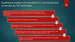 Qualitative analysis of acesulfame-K, saccharine and
cyclamate by TLC technique
Extract the sweetener from acidified food product with water or take
acidified aqueous extract and pass through the ion-exchanger and wash
with water
Elute the sweeteners with dilute ammonia solution.
Evaporate the ammonical solution under vacuum to dryness and take up
the residue in 1 ml of 50% methanol
Alternatively extract these sweeteners from acidified sample, pH 0.6, with
L-ethyl acetate and use concentrated ethyl acetate for TLC.
Apply 2-10 μl of sample solution along with standards on LC plates
coated with polyamide.
28
 