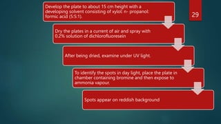 Develop the plate to about 15 cm height with a
developing solvent consisting of xylol: n- propanol:
formic acid (5:5:1).
Dry the plates in a current of air and spray with
0.2% solution of dichlorofluoresein
After being dried, examine under UV light.
To identify the spots in day light, place the plate in
chamber containing bromine and then expose to
ammonia vapour.
Spots appear on reddish background
29
 