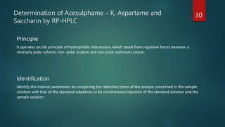 Determination of Acesulphame – K, Aspartame and
Saccharin by RP-HPLC
Principle
It operates on the principle of hydrophobic interactions which result from repulsive forces between a
relatively polar solvent, non -polar analyte and non-polar stationary phase.
Identification
Identify the intense sweeteners by comparing the retention times of the analyte concerned in the sample
solution with that of the standard substance or by simultaneous injection of the standard solution and the
sample solution
30
 
