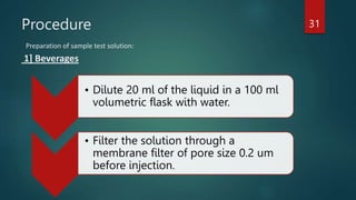 Procedure
Preparation of sample test solution:
1] Beverages
• Dilute 20 ml of the liquid in a 100 ml
volumetric flask with water.
• Filter the solution through a
membrane filter of pore size 0.2 um
before injection.
31
 
