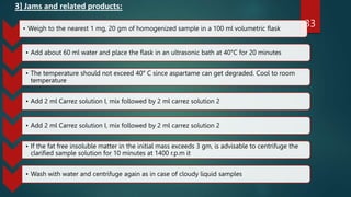 3] Jams and related products:
33
• Weigh to the nearest 1 mg, 20 gm of homogenized sample in a 100 ml volumetric flask
• Add about 60 ml water and place the flask in an ultrasonic bath at 40°C for 20 minutes
• The temperature should not exceed 40° C since aspartame can get degraded. Cool to room
temperature
• Add 2 ml Carrez solution I, mix followed by 2 ml carrez solution 2
• Add 2 ml Carrez solution I, mix followed by 2 ml carrez solution 2
• If the fat free insoluble matter in the initial mass exceeds 3 gm, is advisable to centrifuge the
clarified sample solution for 10 minutes at 1400 r.p.m it
• Wash with water and centrifuge again as in case of cloudy liquid samples
 