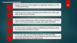 4] Semisolid and solid products:
34
• Weigh 10-20 gm of thoroughly homogenized sample in a 100
ml volumetric flask.
• Add about 50 ml water and place the vol flask in an ultra sonic
bath at 40°C for 20 minutes
• Cool to room temperature, add 2 ml Carrez solution 1, mix and
add 2 ml of Carrez solution 2, dilute with water and filter
• In case of very complex matrices, additional purification using
the solid phase extraction column
• In this case add 2 ml of clarified filterate to the cartridge,
previously activated with 3 ml of methanol and 20 ml water and
elute with about 20 ml of mobile phase
 
