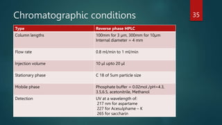 Chromatographic conditions
Type Reverse phase HPLC
Column lengths 100mm for 3 µm, 300mm for 10µm
Internal diameter = 4 mm
Flow rate 0.8 ml/min to 1 ml/min
Injection volume 10 μl upto 20 μl
Stationary phase C 18 of 5um particle size
Mobile phase Phosphate buffer = 0.02mol /pH=4.3,
3.5,6.5, acetonitrile, Methanol
Detection UV at a wavelength of:
217 nm for aspartame
227 for Acesulphame – K
265 for saccharin
35
 