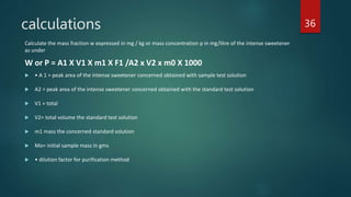 calculations
Calculate the mass fraction w expressed in mg / kg or mass concentration p in mg/litre of the intense sweetener
as under
W or P = A1 X V1 X m1 X F1 /A2 x V2 x m0 X 1000
 • A 1 = peak area of the intense sweetener concerned obtained with sample test solution
 A2 = peak area of the intense sweetener concerned obtained with the standard test solution
 V1 = total
 V2= total volume the standard test solution
 m1 mass the concerned standard solution
 Mo= initial sample mass in gms
 • dilution factor for purification method
36
 