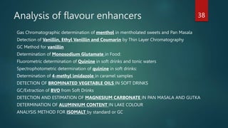 Analysis of flavour enhancers
Gas Chromatographic determination of menthol in mentholated sweets and Pan Masala
Detection of Vanillin, Ethyl Vanillin and Coumarin by Thin Layer Chromatography
GC Method for vanillin
Determination of Monosodium Glutamate in Food:
Fluorometric determination of Quinine in soft drinks and tonic waters
Spectrophotometric determination of quinine in soft drinks:
Determination of 4-methyl imidazole in caramel samples
DETECTION OF BROMINATED VEGETABLE OILS IN SOFT DRINKS
GC/Extraction of BVO from Soft Drinks
DETECTION AND ESTIMATION OF MAGNESIUM CARBONATE IN PAN MASALA AND GUTKA
DETERMINATION OF ALUMINIUM CONTENT IN LAKE COLOUR
ANALYSIS METHOD FOR ISOMALT by standard or GC
38
 