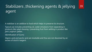 Stabilizers ,thickening agents & jellying
agent
A stabiliser is an additive to food which helps to preserve its structure .
Typical use includes preventing oil, water emulsions from separating in
products like salad dressing / preventing fruit from settling in product like
jam/ yoghurt /jellies.
Identification of Gums:
Alginic acid and pectic acid are insoluble and thus are not dissolved by an
excess of stock's reagent.
39
 