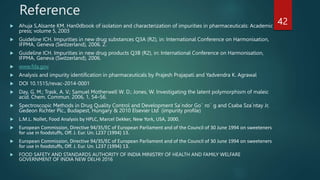 Reference
 Ahuja S,Alsante KM. Han0dbook of isolation and characterization of impurities in pharmaceuticals: Academic
press; volume 5, 2003
 Guideline ICH. Impurities in new drug substances Q3A (R2), in: International Conference on Harmonisation,
IFPMA, Geneva (Switzerland), 2006. 2.
 Guideline ICH. Impurities in new drug products Q3B (R2), in: International Conference on Harmonisation,
IFPMA, Geneva (Switzerland), 2006.
 www.fda.gov
 Analysis and impurity identification in pharmaceuticals by Prajesh Prajapati and Yadvendra K. Agrawal
 DOI 10.1515/revac-2014-0001
 Day, G. M.; Trask, A. V.; Samuel Motherwell W. D.; Jones, W. Investigating the latent polymorphism of maleic
acid. Chem. Commun. 2006, 1, 54–56.
 Spectroscopic Methods in Drug Quality Control and Development Sa´ndor Go¨ ro¨ g and Csaba Sza´ntay Jr,
Gedeon Richter Plc., Budapest, Hungary & 2010 Elsevier Ltd (impurity profile)
 L.M.L. Nollet, Food Analysis by HPLC, Marcel Dekker, New York, USA, 2000.
 European Commission, Directive 94/35/EC of European Parliament and of the Council of 30 June 1994 on sweeteners
for use in foodstuffs, Off. J. Eur. Un. L237 (1994) 13.
 European Commission, Directive 94/35/EC of European Parliament and of the Council of 30 June 1994 on sweeteners
for use in foodstuffs, Off. J. Eur. Un. L237 (1994) 13.
 FOOD SAFETY AND STANDARDS AUTHORITY OF INDIA MINISTRY OF HEALTH AND FAMILY WELFARE
GOVERNMENT OF INDIA NEW DELHI 2016
42
 