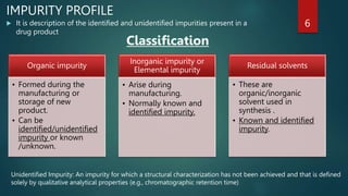  It is description of the identified and unidentified impurities present in a
drug product
6
Organic impurity
• Formed during the
manufacturing or
storage of new
product.
• Can be
identified/unidentified
impurity or known
/unknown.
Inorganic impurity or
Elemental impurity
• Arise during
manufacturing.
• Normally known and
identified impurity.
Residual solvents
• These are
organic/inorganic
solvent used in
synthesis .
• Known and identified
impurity.
Classification
IMPURITY PROFILE
Unidentified Impurity: An impurity for which a structural characterization has not been achieved and that is defined
solely by qualitative analytical properties (e.g., chromatographic retention time)
 
