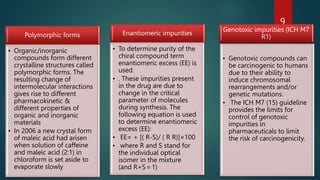 9
Polymorphic forms
• Organic/inorganic
compounds form different
crystalline structures called
polymorphic forms. The
resulting change of
intermolecular interactions
gives rise to different
pharmacokinetic &
different properties of
organic and inorganic
materials
• In 2006 a new crystal form
of maleic acid had arisen
when solution of caffeine
and maleic acid (2:1) in
chloroform is set aside to
evaporate slowly
Genotoxic impurities (ICH M7
R1)
• Genotoxic compounds can
be carcinogenic to humans
due to their ability to
induce chromosomal
rearrangements and/or
genetic mutations.
• The ICH M7 (15) guideline
provides the limits for
control of genotoxic
impurities in
pharmaceuticals to limit
the risk of carcinogenicity.
Enantiomeric impurities
• To determine purity of the
chiral compound term
enantiomeric excess (EE) is
used.
• . These impurities present
in the drug are due to
change in the critical
parameter of molecules
during synthesis. The
following equation is used
to determine enantiomeric
excess (EE):
• EE= + [( R-S)/ ( R R)]×100
• where R and S stand for
the individual optical
isomer in the mixture
(and R+S=1)
 