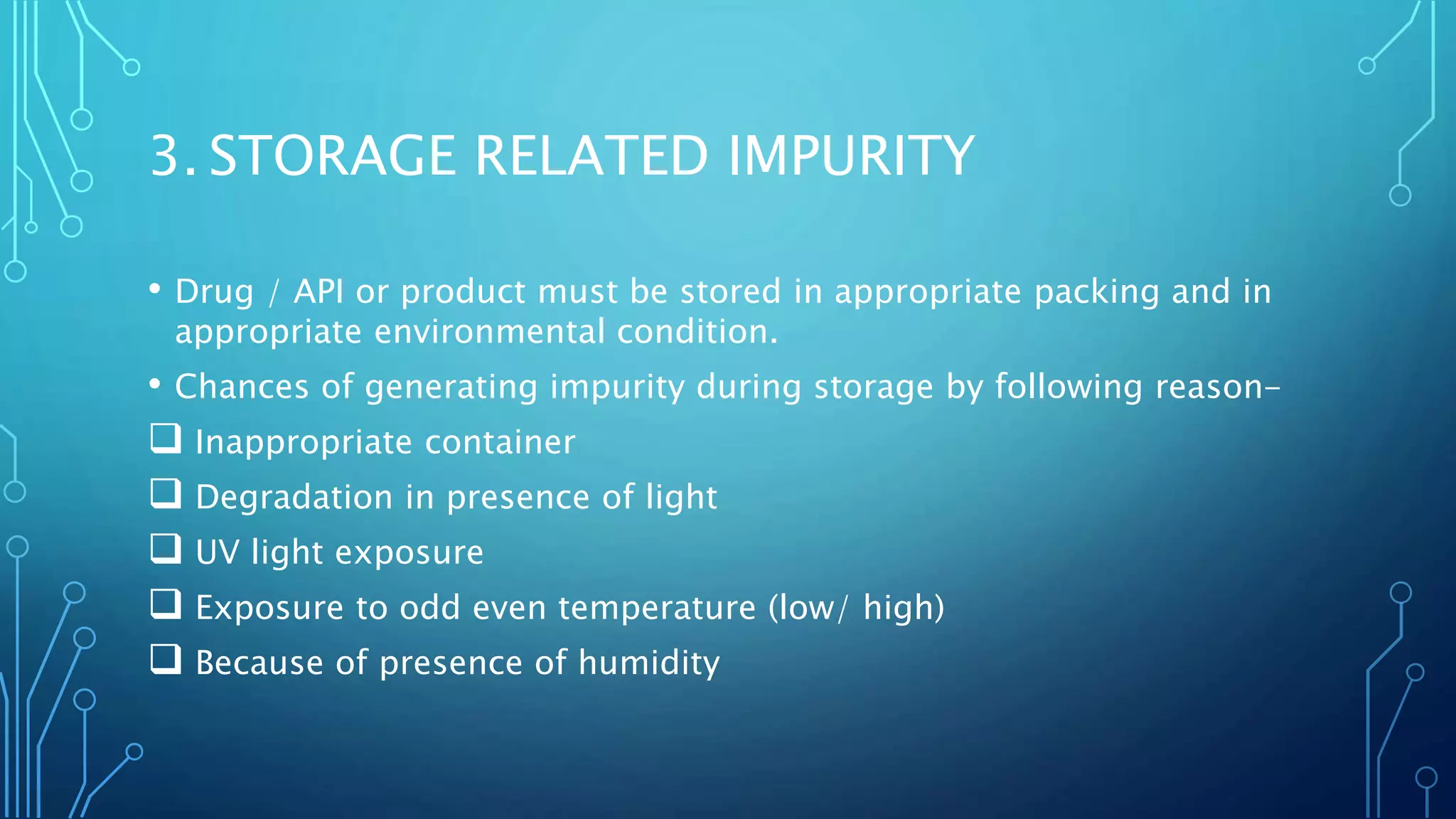 3. STORAGE RELATED IMPURITY
• Drug / API or product must be stored in appropriate packing and in
appropriate environmental condition.
• Chances of generating impurity during storage by following reason-
 Inappropriate container
 Degradation in presence of light
 UV light exposure
 Exposure to odd even temperature (low/ high)
 Because of presence of humidity
 