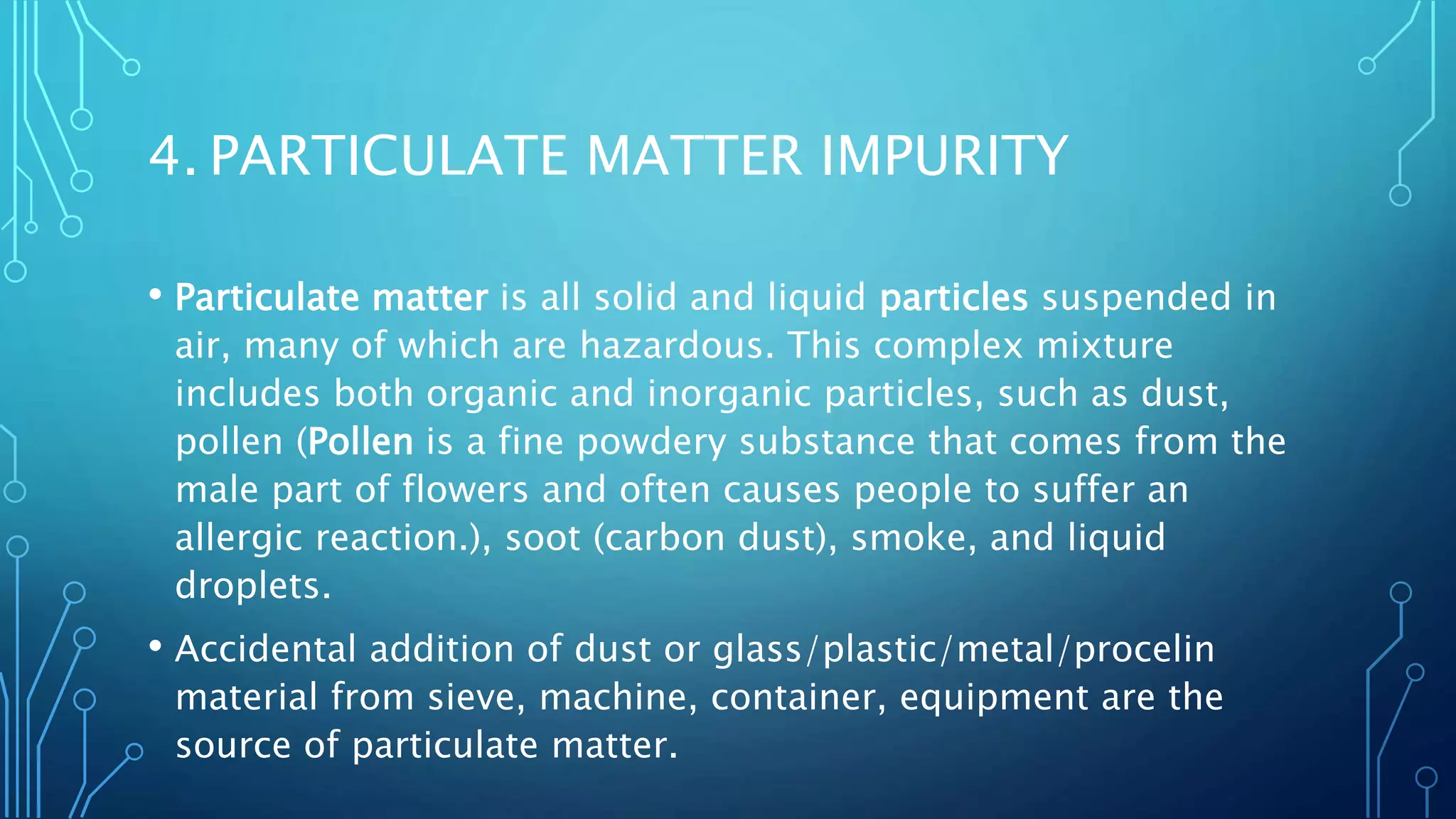 4. PARTICULATE MATTER IMPURITY
• Particulate matter is all solid and liquid particles suspended in
air, many of which are hazardous. This complex mixture
includes both organic and inorganic particles, such as dust,
pollen (Pollen is a fine powdery substance that comes from the
male part of flowers and often causes people to suffer an
allergic reaction.), soot (carbon dust), smoke, and liquid
droplets.
• Accidental addition of dust or glass/plastic/metal/procelin
material from sieve, machine, container, equipment are the
source of particulate matter.
 