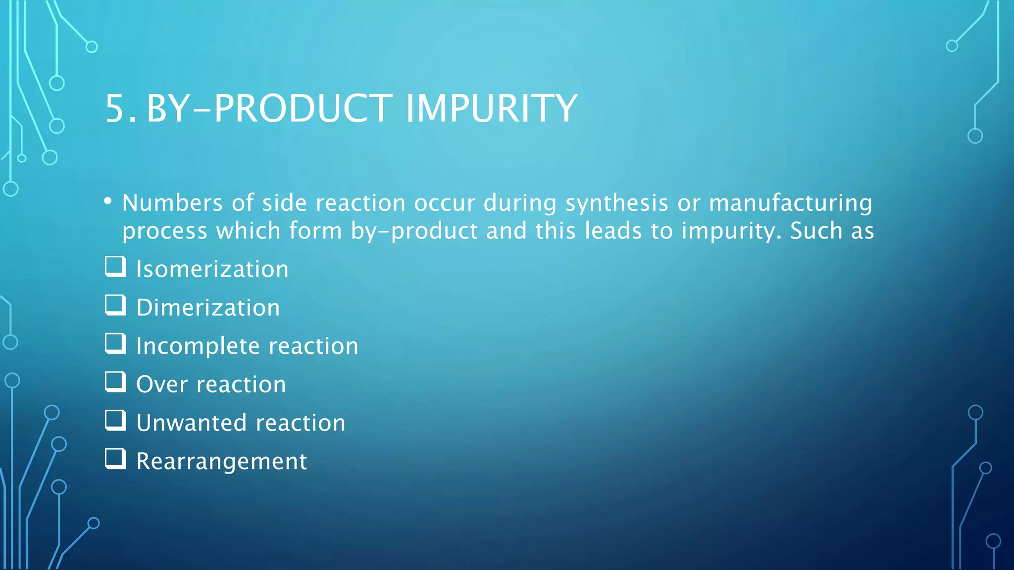 5. BY-PRODUCT IMPURITY
• Numbers of side reaction occur during synthesis or manufacturing
process which form by-product and this leads to impurity. Such as
 Isomerization
 Dimerization
 Incomplete reaction
 Over reaction
 Unwanted reaction
 Rearrangement
 