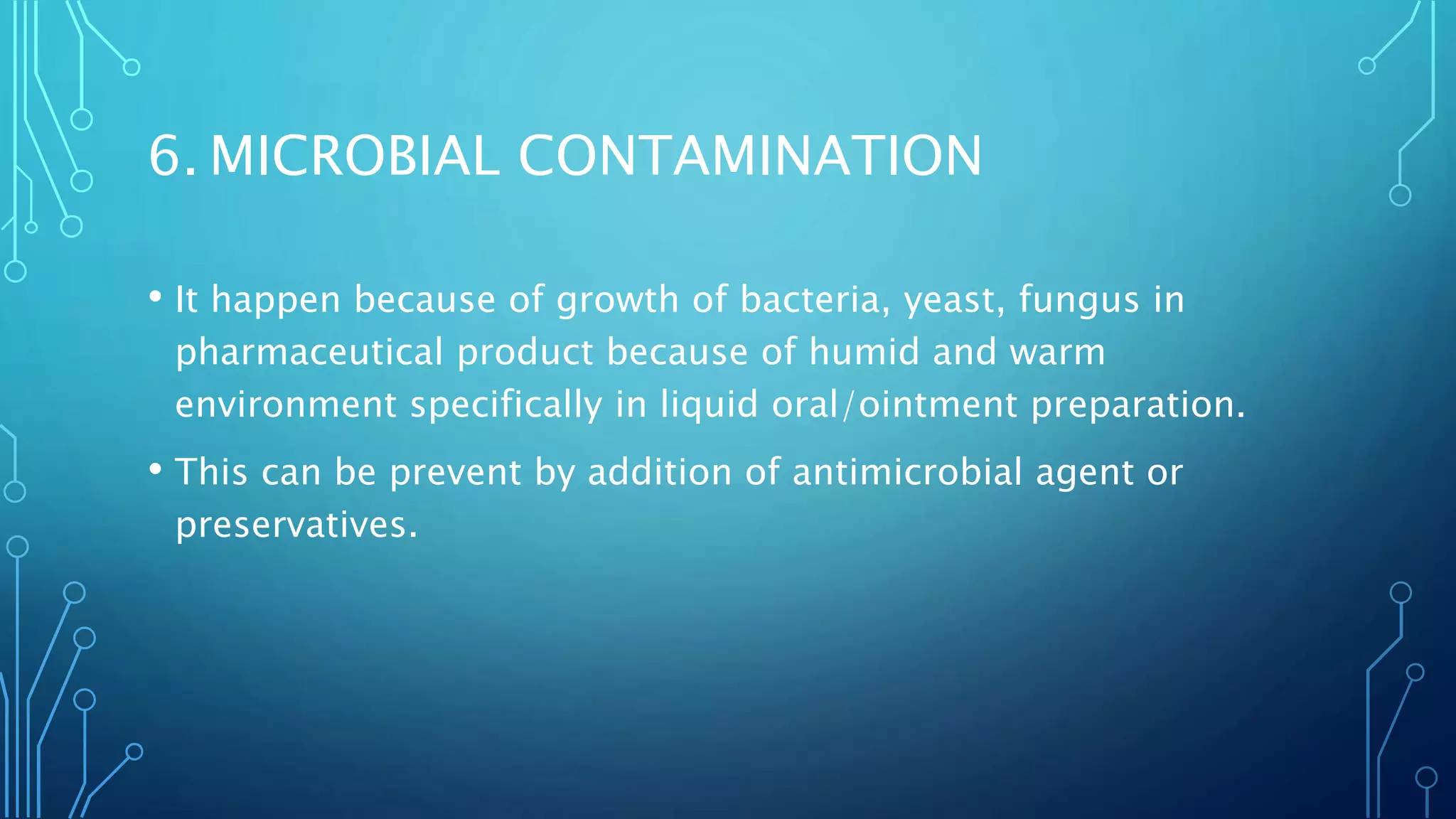 6. MICROBIAL CONTAMINATION
• It happen because of growth of bacteria, yeast, fungus in
pharmaceutical product because of humid and warm
environment specifically in liquid oral/ointment preparation.
• This can be prevent by addition of antimicrobial agent or
preservatives.
 