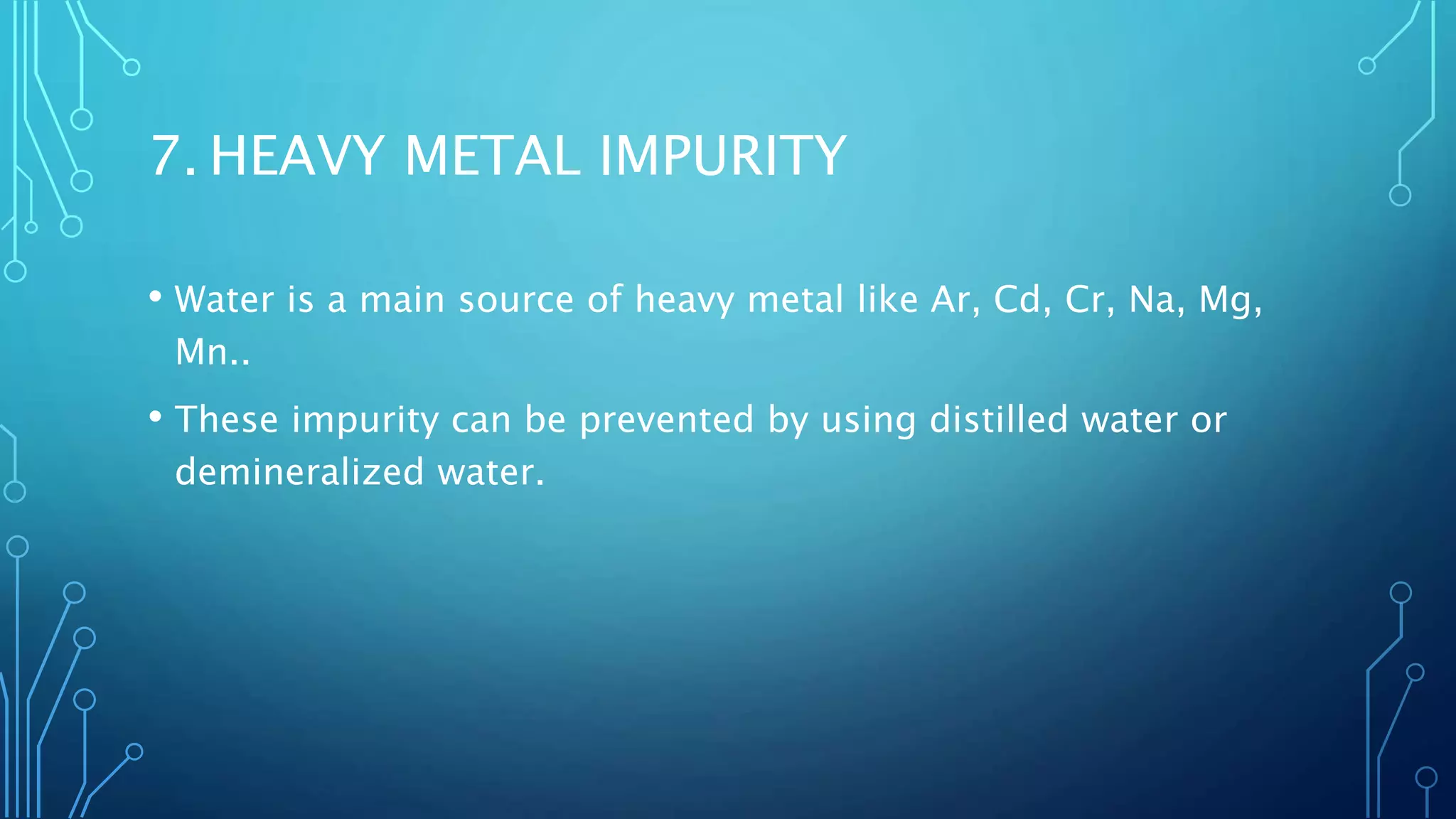 7. HEAVY METAL IMPURITY
• Water is a main source of heavy metal like Ar, Cd, Cr, Na, Mg,
Mn..
• These impurity can be prevented by using distilled water or
demineralized water.
 