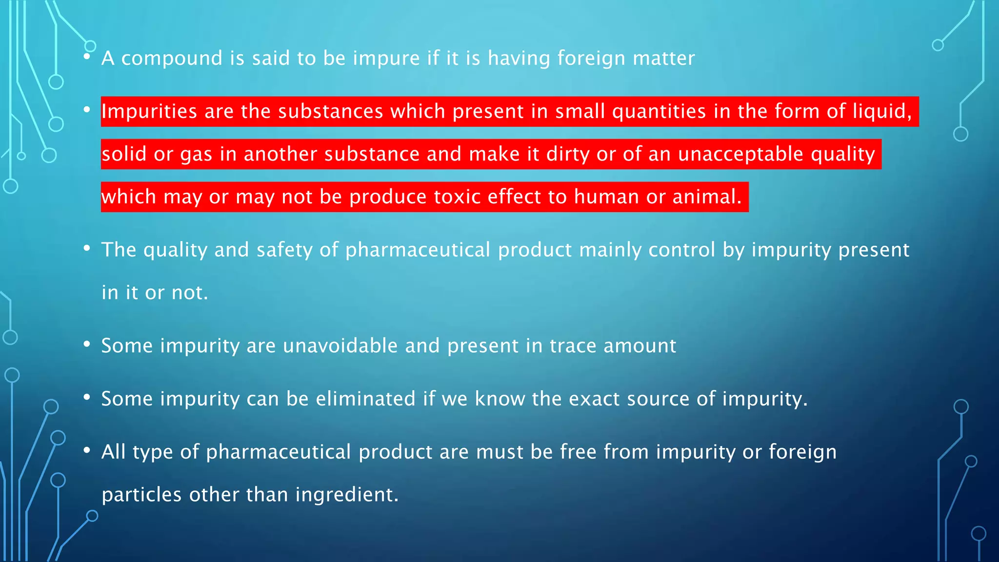 • A compound is said to be impure if it is having foreign matter
• Impurities are the substances which present in small quantities in the form of liquid,
solid or gas in another substance and make it dirty or of an unacceptable quality
which may or may not be produce toxic effect to human or animal.
• The quality and safety of pharmaceutical product mainly control by impurity present
in it or not.
• Some impurity are unavoidable and present in trace amount
• Some impurity can be eliminated if we know the exact source of impurity.
• All type of pharmaceutical product are must be free from impurity or foreign
particles other than ingredient.
 