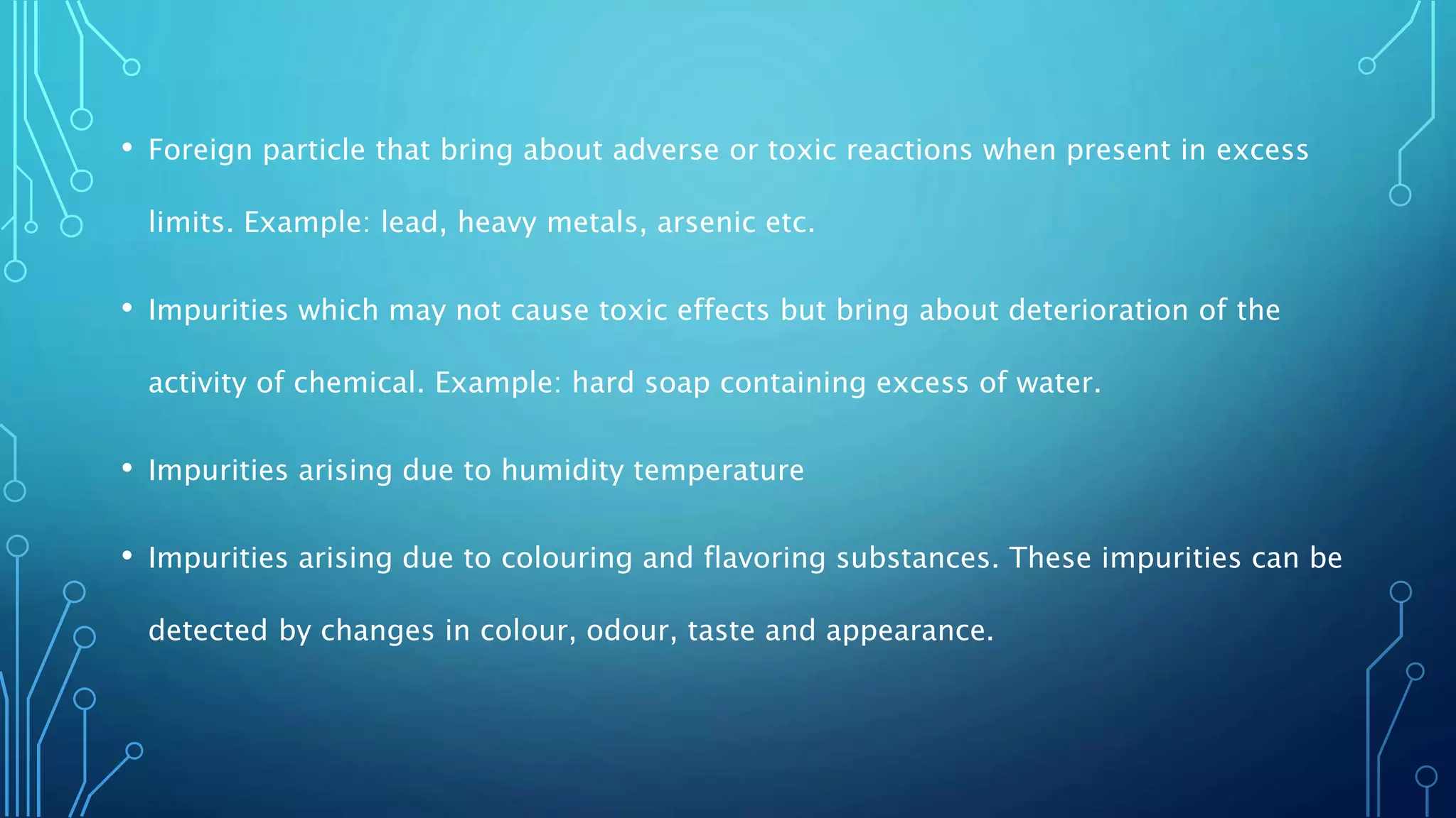 • Foreign particle that bring about adverse or toxic reactions when present in excess
limits. Example: lead, heavy metals, arsenic etc.
• Impurities which may not cause toxic effects but bring about deterioration of the
activity of chemical. Example: hard soap containing excess of water.
• Impurities arising due to humidity temperature
• Impurities arising due to colouring and flavoring substances. These impurities can be
detected by changes in colour, odour, taste and appearance.
 