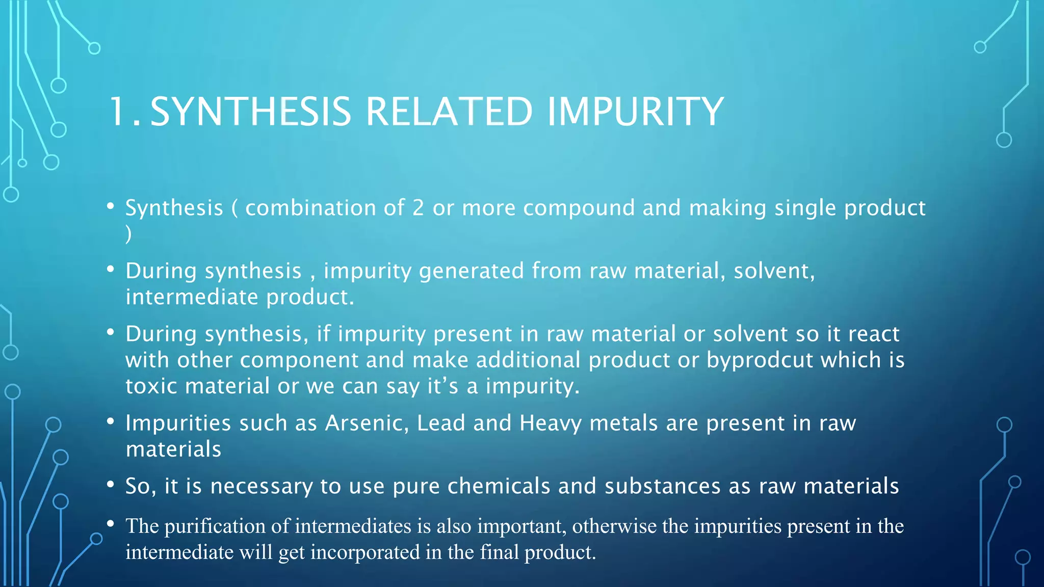 1. SYNTHESIS RELATED IMPURITY
• Synthesis ( combination of 2 or more compound and making single product
)
• During synthesis , impurity generated from raw material, solvent,
intermediate product.
• During synthesis, if impurity present in raw material or solvent so it react
with other component and make additional product or byprodcut which is
toxic material or we can say it’s a impurity.
• Impurities such as Arsenic, Lead and Heavy metals are present in raw
materials
• So, it is necessary to use pure chemicals and substances as raw materials
• The purification of intermediates is also important, otherwise the impurities present in the
intermediate will get incorporated in the final product.
 
