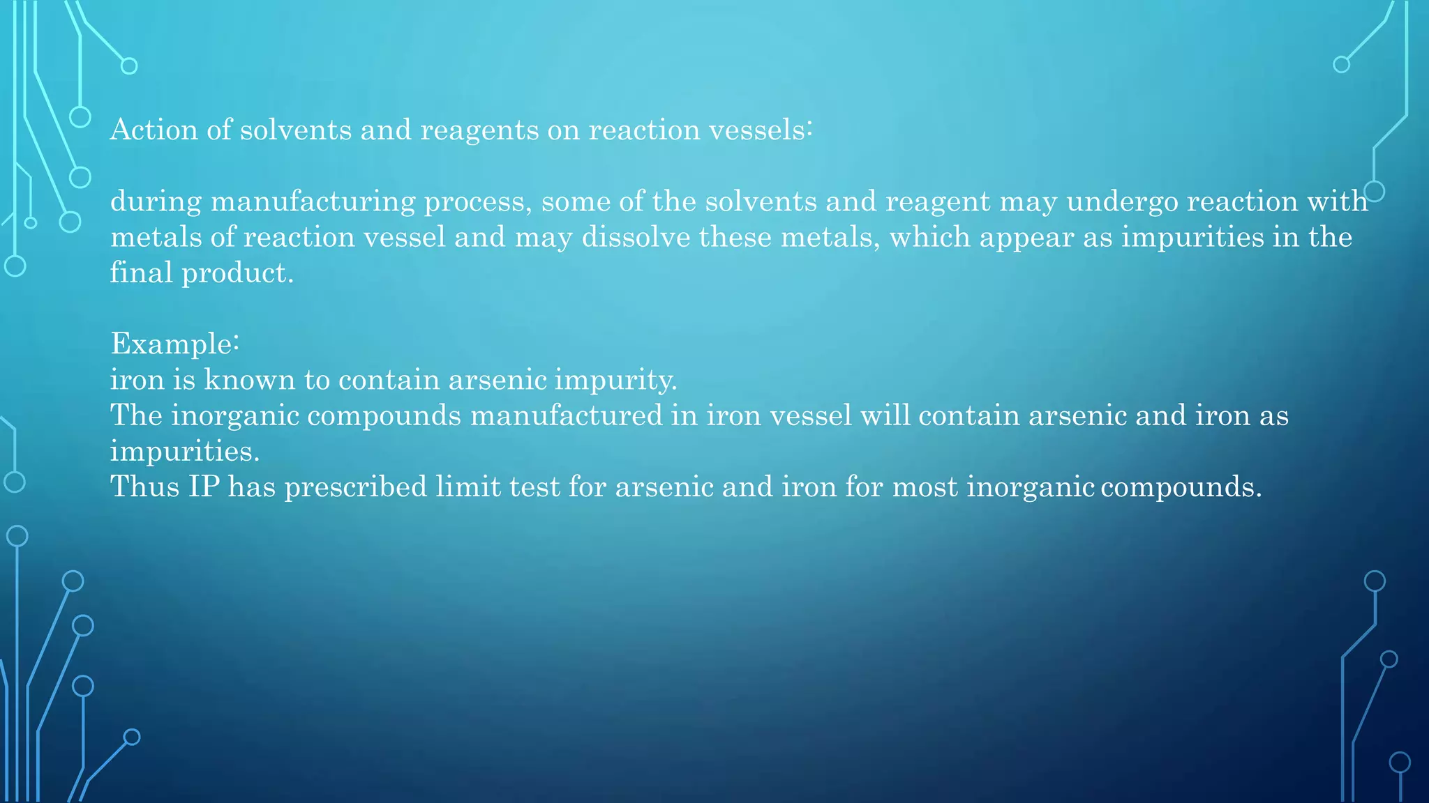 Action of solvents and reagents on reaction vessels:
during manufacturing process, some of the solvents and reagent may undergo reaction with
metals of reaction vessel and may dissolve these metals, which appear as impurities in the
final product.
Example:
iron is known to contain arsenic impurity.
The inorganic compounds manufactured in iron vessel will contain arsenic and iron as
impurities.
Thus IP has prescribed limit test for arsenic and iron for most inorganic compounds.
 