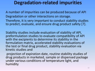 Degradation-related impurities
A number of impurities can be produced because of API
Degradation or other interactions on storage.
Therefore, it is very important to conduct stability studies
to predict, evaluate, and ensure drug product safety [7].
Stability studies include evaluation of stability of API,
preformulation studies to evaluate compatibility of API
with the excipients to determine its stability in the
formulation matrix, accelerated stability evaluations of
the test or final drug product, stability evaluation via
kinetic studies and
projection of expiration date, routine stability studies of
drug products in marketed, sample or dispensed package
under various conditions of temperature light, and
humidity
12
 