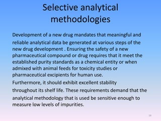 Selective analytical
methodologies
Development of a new drug mandates that meaningful and
reliable analytical data be generated at various steps of the
new drug development . Ensuring the safety of a new
pharmaceutical compound or drug requires that it meet the
established purity standards as a chemical entity or when
admixed with animal feeds for toxicity studies or
pharmaceutical excipients for human use.
Furthermore, it should exhibit excellent stability
throughout its shelf life. These requirements demand that the
analytical methodology that is used be sensitive enough to
measure low levels of impurities.
14
 