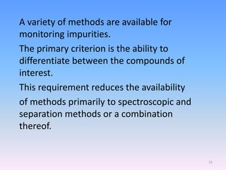 A variety of methods are available for
monitoring impurities.
The primary criterion is the ability to
differentiate between the compounds of
interest.
This requirement reduces the availability
of methods primarily to spectroscopic and
separation methods or a combination
thereof.
15
 