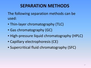 SEPARATION METHODS
The following separation methods can be
used:
▪ Thin-layer chromatography (TLC)
▪ Gas chromatography (GC)
▪ High-pressure liquid chromatography (HPLC)
▪ Capillary electrophoresis (CE)
▪ Supercritical fluid chromatography (SFC)
17
 