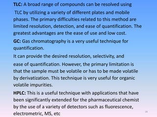 TLC: A broad range of compounds can be resolved using
TLC by utilizing a variety of different plates and mobile
phases. The primary difficulties related to this method are
limited resolution, detection, and ease of quantification. The
greatest advantages are the ease of use and low cost.
GC: Gas chromatography is a very useful technique for
quantification.
It can provide the desired resolution, selectivity, and
ease of quantification. However, the primary limitation is
that the sample must be volatile or has to be made volatile
by derivatization. This technique is very useful for organic
volatile impurities.
HPLC: This is a useful technique with applications that have
been significantly extended for the pharmaceutical chemist
by the use of a variety of detectors such as fluorescence,
electrometric, MS, etc
18
 