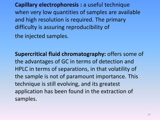Capillary electrophoresis : a useful technique
when very low quantities of samples are available
and high resolution is required. The primary
difficulty is assuring reproducibility of
the injected samples.
Supercritical fluid chromatography: offers some of
the advantages of GC in terms of detection and
HPLC in terms of separations, in that volatility of
the sample is not of paramount importance. This
technique is still evolving, and its greatest
application has been found in the extraction of
samples.
19
 