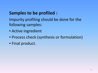 Samples to be profiled :
Impurity profiling should be done for the
following samples:
▪ Active ingredient
▪ Process check (synthesis or formulation)
▪ Final product.
22
 