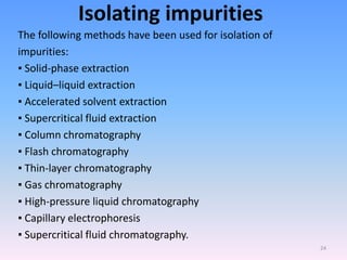 Isolating impurities
The following methods have been used for isolation of
impurities:
▪ Solid-phase extraction
▪ Liquid–liquid extraction
▪ Accelerated solvent extraction
▪ Supercritical fluid extraction
▪ Column chromatography
▪ Flash chromatography
▪ Thin-layer chromatography
▪ Gas chromatography
▪ High-pressure liquid chromatography
▪ Capillary electrophoresis
▪ Supercritical fluid chromatography.
24
 