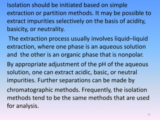 Isolation should be initiated based on simple
extraction or partition methods. It may be possible to
extract impurities selectively on the basis of acidity,
basicity, or neutrality.
The extraction process usually involves liquid–liquid
extraction, where one phase is an aqueous solution
and the other is an organic phase that is nonpolar.
By appropriate adjustment of the pH of the aqueous
solution, one can extract acidic, basic, or neutral
impurities. Further separations can be made by
chromatographic methods. Frequently, the isolation
methods tend to be the same methods that are used
for analysis.
25
 