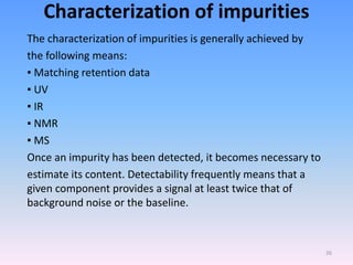 Characterization of impurities
The characterization of impurities is generally achieved by
the following means:
▪ Matching retention data
▪ UV
▪ IR
▪ NMR
▪ MS
Once an impurity has been detected, it becomes necessary to
estimate its content. Detectability frequently means that a
given component provides a signal at least twice that of
background noise or the baseline.
26
 